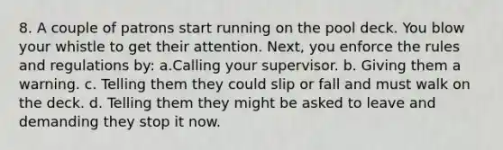 8. A couple of patrons start running on the pool deck. You blow your whistle to get their attention. Next, you enforce the rules and regulations by: a.Calling your supervisor. b. Giving them a warning. c. Telling them they could slip or fall and must walk on the deck. d. Telling them they might be asked to leave and demanding they stop it now.