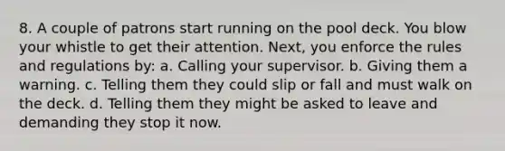 8. A couple of patrons start running on the pool deck. You blow your whistle to get their attention. Next, you enforce the rules and regulations by: a. Calling your supervisor. b. Giving them a warning. c. Telling them they could slip or fall and must walk on the deck. d. Telling them they might be asked to leave and demanding they stop it now.