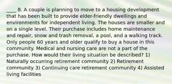 ____ 8. A couple is planning to move to a housing development that has been built to provide elder-friendly dwellings and environments for independent living. The houses are smaller and on a single level. Their purchase includes home maintenance and repair, snow and trash removal, a pool, and a walking track. Only people 60 years and older qualify to buy a house in this community. Medical and nursing care are not a part of the purchase. How would their living situation be described? 1) Naturally occurring retirement community 2) Retirement community 3) Continuing care retirement community 4) Assisted living facilities