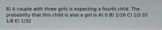 8) A couple with three girls is expecting a fourth child. The probability that this child is also a girl is A) 0 B) 1/16 C) 1/2 D) 1/8 E) 1/32