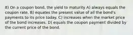 8) On a coupon bond, the yield to maturity A) always equals the coupon rate. B) equates the present value of all the bond's payments to its price today. C) increases when the market price of the bond increases. D) equals the coupon payment divided by the current price of the bond.