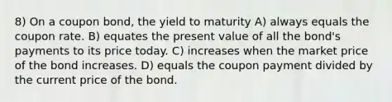 8) On a coupon bond, the yield to maturity A) always equals the coupon rate. B) equates the present value of all the bond's payments to its price today. C) increases when the market price of the bond increases. D) equals the coupon payment divided by the current price of the bond.