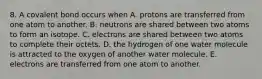 8. A covalent bond occurs when A. protons are transferred from one atom to another. B. neutrons are shared between two atoms to form an isotope. C. electrons are shared between two atoms to complete their octets. D. the hydrogen of one water molecule is attracted to the oxygen of another water molecule. E. electrons are transferred from one atom to another.