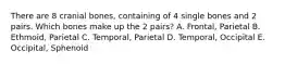 There are 8 cranial bones, containing of 4 single bones and 2 pairs. Which bones make up the 2 pairs? A. Frontal, Parietal B. Ethmoid, Parietal C. Temporal, Parietal D. Temporal, Occipital E. Occipital, Sphenoid