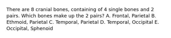 There are 8 cranial bones, containing of 4 single bones and 2 pairs. Which bones make up the 2 pairs? A. Frontal, Parietal B. Ethmoid, Parietal C. Temporal, Parietal D. Temporal, Occipital E. Occipital, Sphenoid