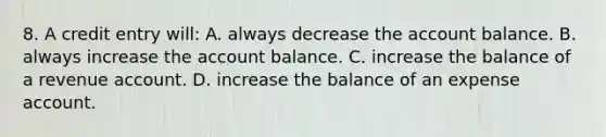 8. A credit entry will: A. always decrease the account balance. B. always increase the account balance. C. increase the balance of a revenue account. D. increase the balance of an expense account.