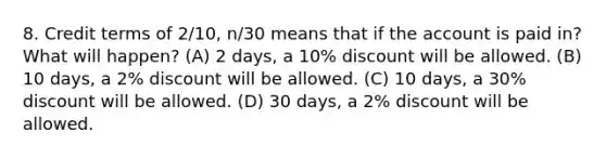 8. Credit terms of 2/10, n/30 means that if the account is paid in? What will happen? (A) 2 days, a 10% discount will be allowed. (B) 10 days, a 2% discount will be allowed. (C) 10 days, a 30% discount will be allowed. (D) 30 days, a 2% discount will be allowed.