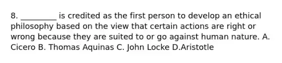 8. _________ is credited as the first person to develop an ethical philosophy based on the view that certain actions are right or wrong because they are suited to or go against human nature. A. Cicero B. Thomas Aquinas C. John Locke D.Aristotle