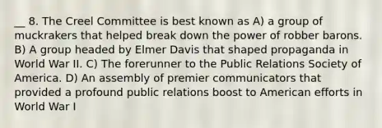 __ 8. The Creel Committee is best known as A) a group of muckrakers that helped break down the power of robber barons. B) A group headed by Elmer Davis that shaped propaganda in World War II. C) The forerunner to the Public Relations Society of America. D) An assembly of premier communicators that provided a profound public relations boost to American efforts in World War I