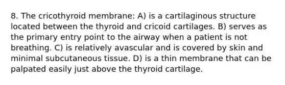 8. The cricothyroid membrane: A) is a cartilaginous structure located between the thyroid and cricoid cartilages. B) serves as the primary entry point to the airway when a patient is not breathing. C) is relatively avascular and is covered by skin and minimal subcutaneous tissue. D) is a thin membrane that can be palpated easily just above the thyroid cartilage.