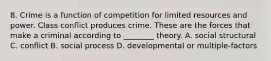 8. Crime is a function of competition for limited resources and power. Class conflict produces crime. These are the forces that make a criminal according to ________ theory. A. social structural C. conflict B. social process D. developmental or multiple-factors