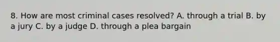 8. How are most criminal cases resolved? A. through a trial B. by a jury C. by a judge D. through a plea bargain