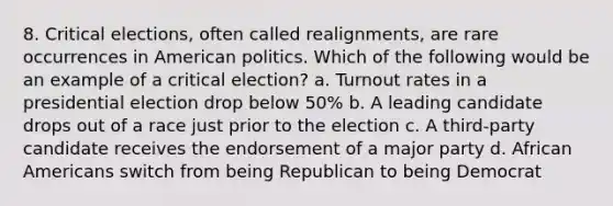 8. Critical elections, often called realignments, are rare occurrences in American politics. Which of the following would be an example of a critical election? a. Turnout rates in a presidential election drop below 50% b. A leading candidate drops out of a race just prior to the election c. A third-party candidate receives the endorsement of a major party d. African Americans switch from being Republican to being Democrat