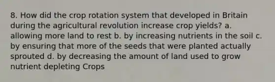 8. How did the crop rotation system that developed in Britain during the agricultural revolution increase crop yields? a. allowing more land to rest b. by increasing nutrients in the soil c. by ensuring that more of the seeds that were planted actually sprouted d. by decreasing the amount of land used to grow nutrient depleting Crops