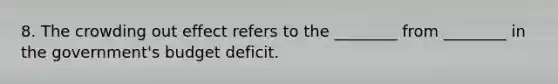 8. The crowding out effect refers to the ________ from ________ in the government's budget deficit.