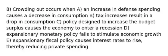 8) Crowding out occurs when A) an increase in defense spending causes a decrease in consumption B) tax increases result in a drop in consumption C) policy designed to increase the budget surplus causes the economy to enter a recession D) expansionary monetary policy fails to stimulate economic growth E) expansionary fiscal policy causes interest rates to rise, thereby reducing private spending