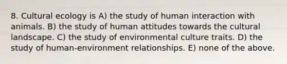 8. Cultural ecology is A) the study of human interaction with animals. B) the study of human attitudes towards the cultural landscape. C) the study of environmental culture traits. D) the study of human-environment relationships. E) none of the above.