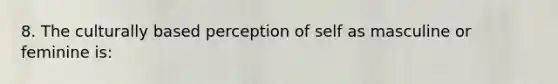 8. The culturally based perception of self as masculine or feminine is: