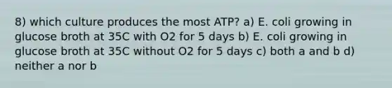 8) which culture produces the most ATP? a) E. coli growing in glucose broth at 35C with O2 for 5 days b) E. coli growing in glucose broth at 35C without O2 for 5 days c) both a and b d) neither a nor b