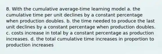 8. With the cumulative average-time learning model a. the cumulative time per unit declines by a constant percentage when production doubles. b. the time needed to produce the last unit declines by a constant percentage when production doubles. c. costs increase in total by a constant percentage as production increases. d. the total cumulative time increases in proportion to production increases