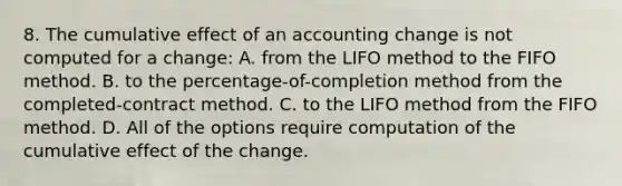 8. The cumulative effect of an accounting change is not computed for a change: A. from the LIFO method to the FIFO method. B. to the percentage-of-completion method from the completed-contract method. C. to the LIFO method from the FIFO method. D. All of the options require computation of the cumulative effect of the change.