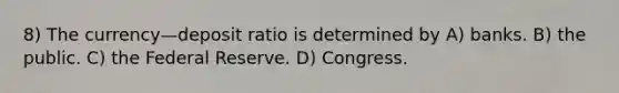 8) The currency—deposit ratio is determined by A) banks. B) the public. C) the Federal Reserve. D) Congress.