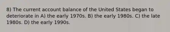 8) The current account balance of the United States began to deteriorate in A) the early 1970s. B) the early 1980s. C) the late 1980s. D) the early 1990s.