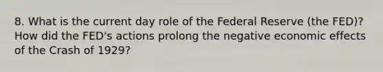 8. What is the current day role of the Federal Reserve (the FED)? How did the FED's actions prolong the negative economic effects of the Crash of 1929?