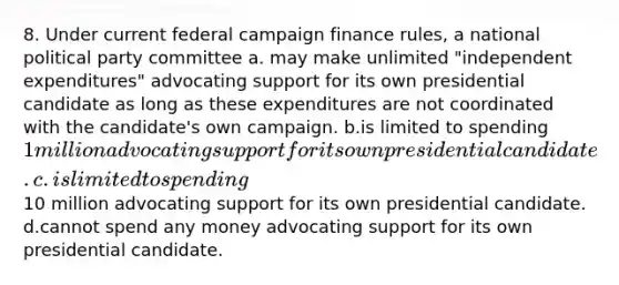 8. Under current federal campaign finance rules, a national political party committee a. may make unlimited "independent expenditures" advocating support for its own presidential candidate as long as these expenditures are not coordinated with the candidate's own campaign. b.is limited to spending 1 million advocating support for its own presidential candidate. c.is limited to spending10 million advocating support for its own presidential candidate. d.cannot spend any money advocating support for its own presidential candidate.