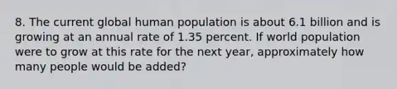 8. The current global human population is about 6.1 billion and is growing at an annual rate of 1.35 percent. If world population were to grow at this rate for the next year, approximately how many people would be added?