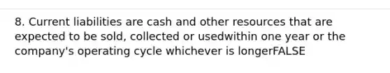 8. Current liabilities are cash and other resources that are expected to be sold, collected or usedwithin one year or the company's operating cycle whichever is longerFALSE