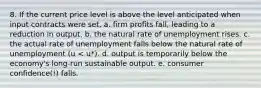 8. If the current price level is above the level anticipated when input contracts were set, a. firm profits fall, leading to a reduction in output. b. the natural rate of unemployment rises. c. the actual rate of unemployment falls below the natural rate of unemployment (u < u*). d. output is temporarily below the economy's long‐run sustainable output. e. consumer confidence(!) falls.