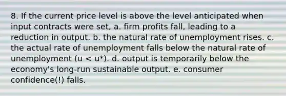 8. If the current price level is above the level anticipated when input contracts were set, a. firm profits fall, leading to a reduction in output. b. the natural rate of unemployment rises. c. the actual rate of unemployment falls below the natural rate of unemployment (u < u*). d. output is temporarily below the economy's long‐run sustainable output. e. consumer confidence(!) falls.