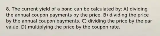 8. The current yield of a bond can be calculated by: A) dividing the annual coupon payments by the price. B) dividing the price by the annual coupon payments. C) dividing the price by the par value. D) multiplying the price by the coupon rate.