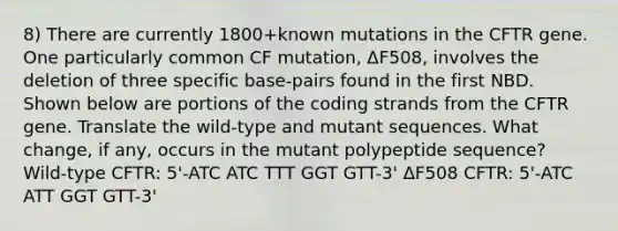 8) There are currently 1800+known mutations in the CFTR gene. One particularly common CF mutation, ΔF508, involves the deletion of three specific base-pairs found in the first NBD. Shown below are portions of the coding strands from the CFTR gene. Translate the wild-type and mutant sequences. What change, if any, occurs in the mutant polypeptide sequence? Wild-type CFTR: 5'-ATC ATC TTT GGT GTT-3' ΔF508 CFTR: 5'-ATC ATT GGT GTT-3'