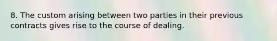 8. The custom arising between two parties in their previous contracts gives rise to the course of dealing.