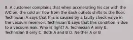 8. A customer complains that when accelerating his car with the A/C on, the cold air flow from the dash outlets shifts to the floor. Technician A says that this is caused by a faulty check valve in the vacuum reservoir. Technician B says that this condition is due to a vacuum leak. Who is right? A. Technician A only B. Technician B only C. Both A and B D. Neither A or B