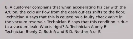 8. A customer complains that when accelerating his car with the A/C on, the cold air flow from the dash outlets shifts to the floor. Technician A says that this is caused by a faulty check valve in the vacuum reservoir. Technician B says that this condition is due to a vacuum leak. Who is right? A. Technician A only B. Technician B only C. Both A and B D. Neither A or B