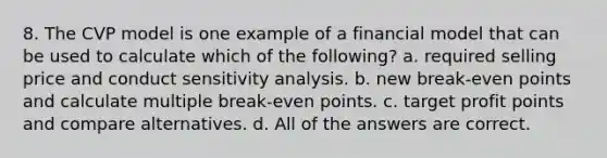 8. The CVP model is one example of a financial model that can be used to calculate which of the following? a. required selling price and conduct sensitivity analysis. b. new break-even points and calculate multiple break-even points. c. target profit points and compare alternatives. d. All of the answers are correct.