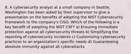 8. A cybersecurity analyst at a small company in Seattle, Washington has been asked by their supervisor to give a presentation on the beneﬁts of adopting the NIST Cybersecurity Framework to the company's CISO. Which of the following is a key beneﬁt of adopting the NIST CSF? a) Ensuring immediate protection against all cybersecurity threats b) Simplifying the reporting of cybersecurity incidents c) Customizing cybersecurity practices to an organization's speciﬁc needs d) Guaranteeing absolute immunity against all cyberattacks