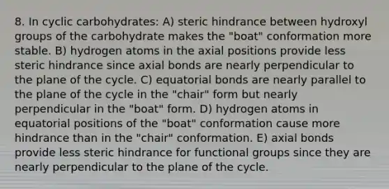 8. In cyclic carbohydrates: A) steric hindrance between hydroxyl groups of the carbohydrate makes the "boat" conformation more stable. B) hydrogen atoms in the axial positions provide less steric hindrance since axial bonds are nearly perpendicular to the plane of the cycle. C) equatorial bonds are nearly parallel to the plane of the cycle in the "chair" form but nearly perpendicular in the "boat" form. D) hydrogen atoms in equatorial positions of the "boat" conformation cause more hindrance than in the "chair" conformation. E) axial bonds provide less steric hindrance for functional groups since they are nearly perpendicular to the plane of the cycle.