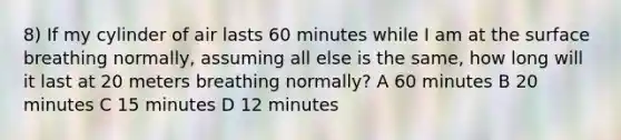 8) If my cylinder of air lasts 60 minutes while I am at the surface breathing normally, assuming all else is the same, how long will it last at 20 meters breathing normally? A 60 minutes B 20 minutes C 15 minutes D 12 minutes