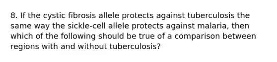 8. If the cystic fibrosis allele protects against tuberculosis the same way the sickle-cell allele protects against malaria, then which of the following should be true of a comparison between regions with and without tuberculosis?