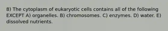 8) The cytoplasm of eukaryotic cells contains all of the following EXCEPT A) organelles. B) chromosomes. C) enzymes. D) water. E) dissolved nutrients.