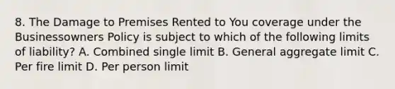 8. The Damage to Premises Rented to You coverage under the Businessowners Policy is subject to which of the following limits of liability? A. Combined single limit B. General aggregate limit C. Per fire limit D. Per person limit