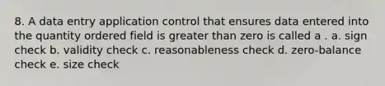 8. A data entry application control that ensures data entered into the quantity ordered field is greater than zero is called a . a. sign check b. validity check c. reasonableness check d. zero-balance check e. size check