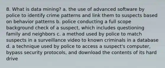 8. What is data mining? a. the use of advanced software by police to identify crime patterns and link them to suspects based on behavior patterns b. police conducting a full scope background check of a suspect, which includes questioning family and neighbors c. a method used by police to match suspects in a surveillance video to known criminals in a database d. a technique used by police to access a suspect's computer, bypass security protocols, and download the contents of its hard drive