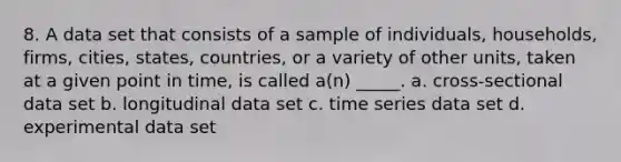 8. A data set that consists of a sample of individuals, households, firms, cities, states, countries, or a variety of other units, taken at a given point in time, is called a(n) _____. a. cross-sectional data set b. longitudinal data set c. time series data set d. experimental data set