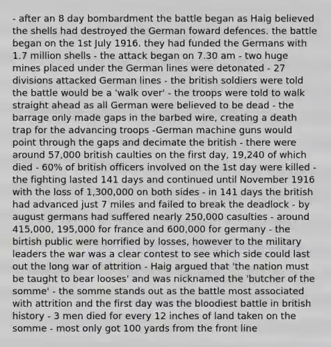 - after an 8 day bombardment the battle began as Haig believed the shells had destroyed the German foward defences. the battle began on the 1st July 1916. they had funded the Germans with 1.7 million shells - the attack began on 7.30 am - two huge mines placed under the German lines were detonated - 27 divisions attacked German lines - the british soldiers were told the battle would be a 'walk over' - the troops were told to walk straight ahead as all German were believed to be dead - the barrage only made gaps in the barbed wire, creating a death trap for the advancing troops -German machine guns would point through the gaps and decimate the british - there were around 57,000 british caulties on the first day, 19,240 of which died - 60% of british officers involved on the 1st day were killed - the fighting lasted 141 days and continued until November 1916 with the loss of 1,300,000 on both sides - in 141 days the british had advanced just 7 miles and failed to break the deadlock - by august germans had suffered nearly 250,000 casulties - around 415,000, 195,000 for france and 600,000 for germany - the birtish public were horrified by losses, however to the military leaders the war was a clear contest to see which side could last out the long war of attrition - Haig argued that 'the nation must be taught to bear looses' and was nicknamed the 'butcher of the somme' - the somme stands out as the battle most associated with attrition and the first day was the bloodiest battle in british history - 3 men died for every 12 inches of land taken on the somme - most only got 100 yards from the front line