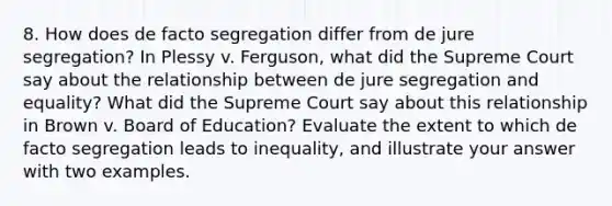 8. How does de facto segregation differ from de jure segregation? In Plessy v. Ferguson, what did the Supreme Court say about the relationship between de jure segregation and equality? What did the Supreme Court say about this relationship in Brown v. Board of Education? Evaluate the extent to which de facto segregation leads to inequality, and illustrate your answer with two examples.